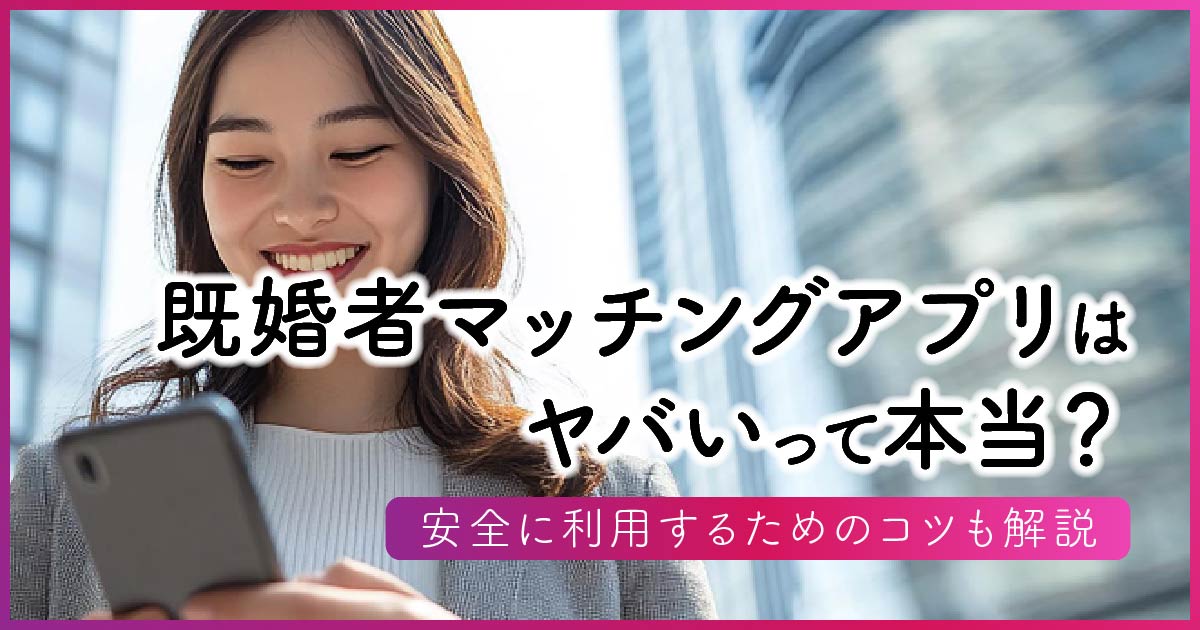 既婚者マッチングアプリはヤバいって本当？安全に利用するためのコツも解説